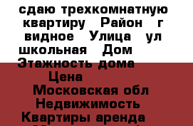 сдаю трехкомнатную квартиру › Район ­ г видное › Улица ­ ул школьная › Дом ­ 82 › Этажность дома ­ 12 › Цена ­ 40 000 - Московская обл. Недвижимость » Квартиры аренда   . Московская обл.